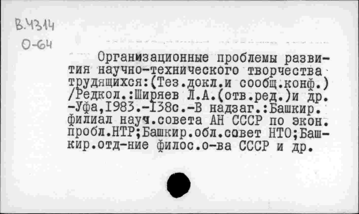 ﻿0-64
Организационные проблемы развития научно-технического творчества Ждящихся:(Тез.докл.и сообщ.конф.) дкол.:Ширяев Л.А.(отв.ред.)и др. -Уфа,1983.-138с.-В надзаг.:Башкир. филиал науч.совета АН СССР по экон. пробл.НТР;Башкир.обл.совет НТО;Башкир, отд-ние филос.о-ва СССР и др.